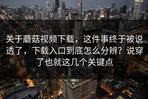关于蘑菇视频下载，这件事终于被说透了，下载入口到底怎么分辨？说穿了也就这几个关键点