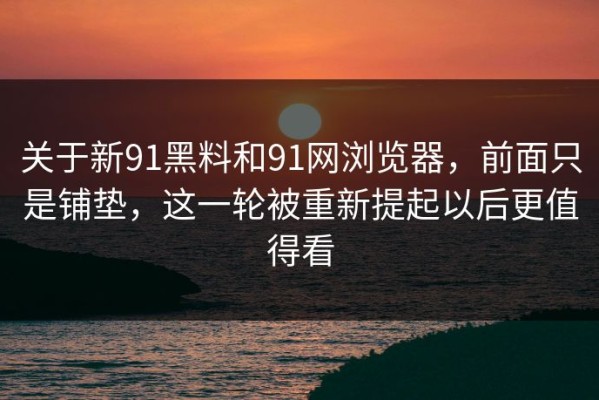 关于新91黑料和91网浏览器，前面只是铺垫，这一轮被重新提起以后更值得看