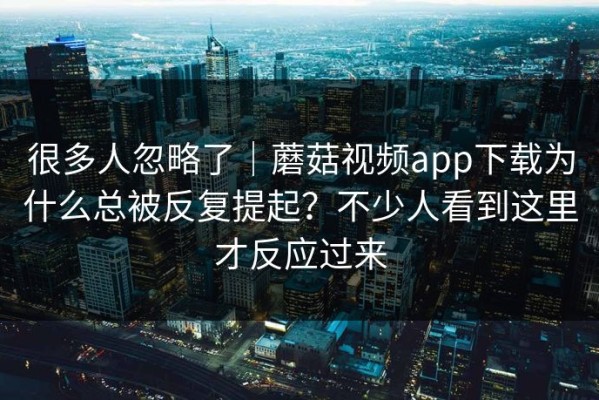 很多人忽略了｜蘑菇视频app下载为什么总被反复提起？不少人看到这里才反应过来