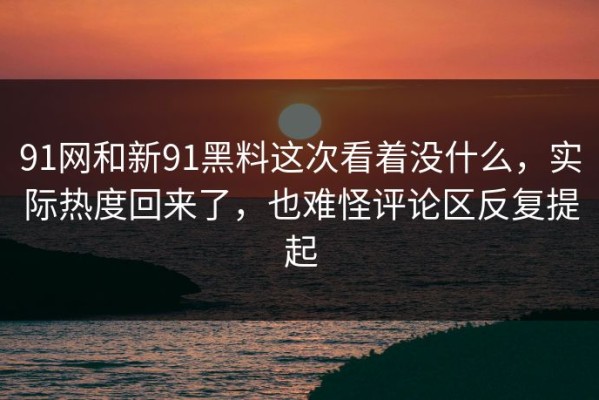 91网和新91黑料这次看着没什么，实际热度回来了，也难怪评论区反复提起
