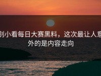 别小看每日大赛黑料，这次最让人意外的是内容走向