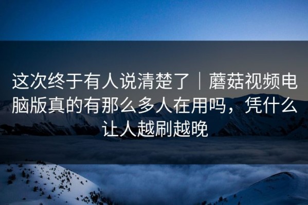 这次终于有人说清楚了｜蘑菇视频电脑版真的有那么多人在用吗，凭什么让人越刷越晚