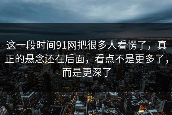 这一段时间91网把很多人看愣了，真正的悬念还在后面，看点不是更多了，而是更深了