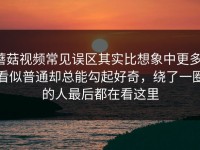 蘑菇视频常见误区其实比想象中更多，看似普通却总能勾起好奇，绕了一圈的人最后都在看这里