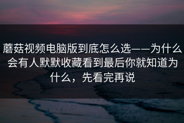 蘑菇视频电脑版到底怎么选——为什么会有人默默收藏看到最后你就知道为什么，先看完再说