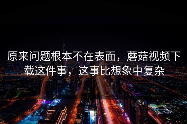 原来问题根本不在表面，蘑菇视频下载这件事，这事比想象中复杂