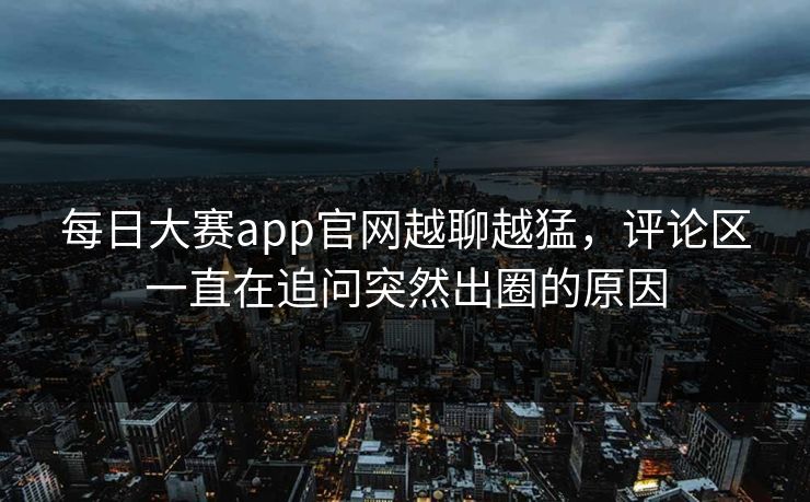 每日大赛app官网越聊越猛，评论区一直在追问突然出圈的原因