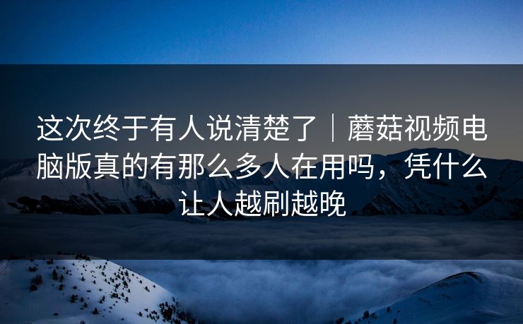 这次终于有人说清楚了｜蘑菇视频电脑版真的有那么多人在用吗，凭什么让人越刷越晚