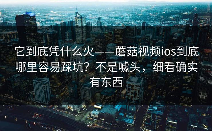 它到底凭什么火——蘑菇视频ios到底哪里容易踩坑？不是噱头，细看确实有东西