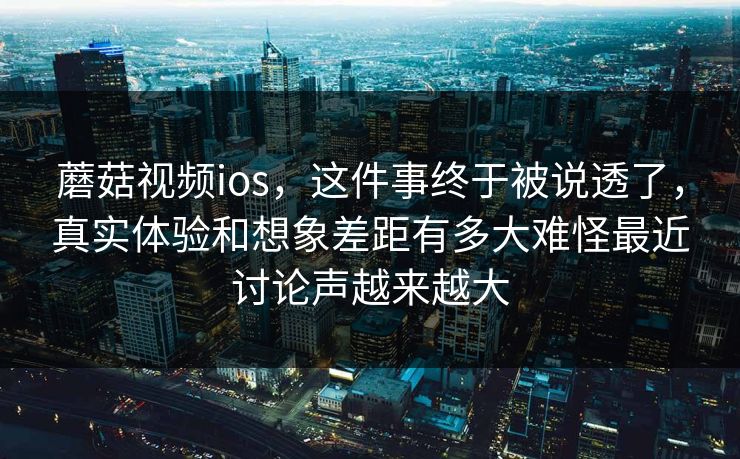 蘑菇视频ios，这件事终于被说透了，真实体验和想象差距有多大难怪最近讨论声越来越大