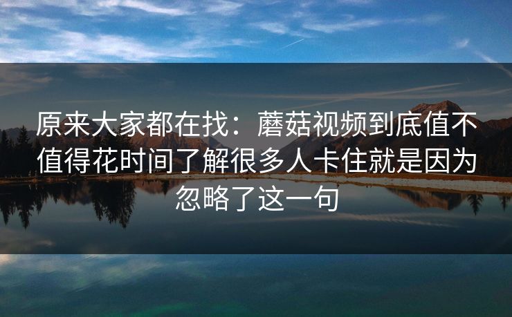 原来大家都在找：蘑菇视频到底值不值得花时间了解很多人卡住就是因为忽略了这一句
