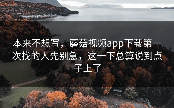 本来不想写，蘑菇视频app下载第一次找的人先别急，这一下总算说到点子上了