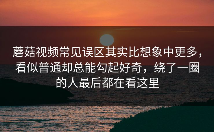 蘑菇视频常见误区其实比想象中更多，看似普通却总能勾起好奇，绕了一圈的人最后都在看这里