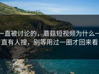 一直被讨论的，蘑菇短视频为什么一直有人搜，别等用过一圈才回来看