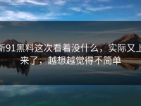 新91黑料这次看着没什么，实际又上来了，越想越觉得不简单