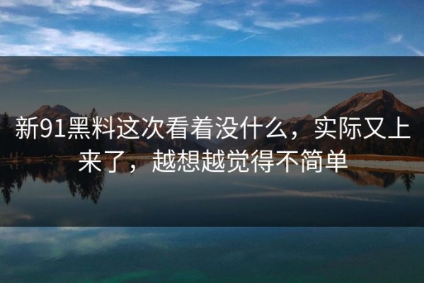新91黑料这次看着没什么，实际又上来了，越想越觉得不简单