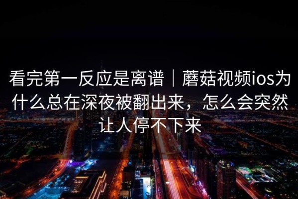 看完第一反应是离谱｜蘑菇视频ios为什么总在深夜被翻出来，怎么会突然让人停不下来