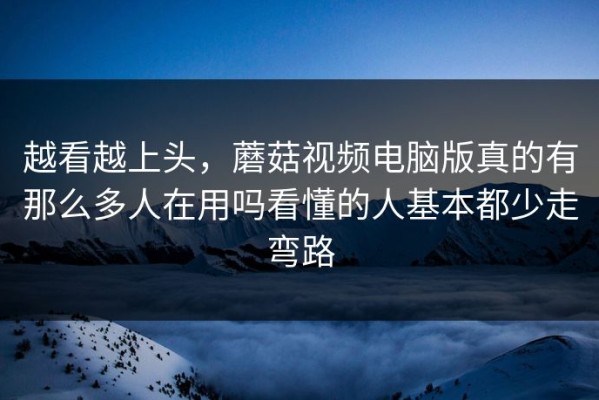 越看越上头，蘑菇视频电脑版真的有那么多人在用吗看懂的人基本都少走弯路