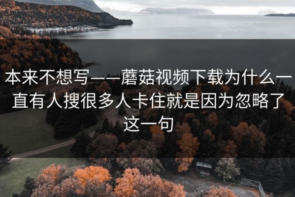本来不想写——蘑菇视频下载为什么一直有人搜很多人卡住就是因为忽略了这一句