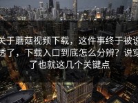 关于蘑菇视频下载，这件事终于被说透了，下载入口到底怎么分辨？说穿了也就这几个关键点