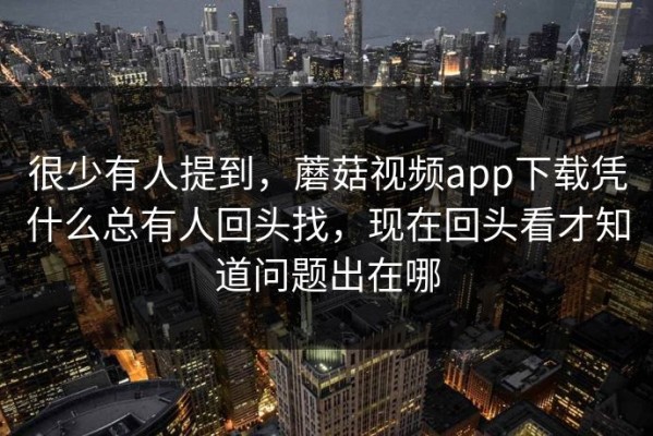 很少有人提到，蘑菇视频app下载凭什么总有人回头找，现在回头看才知道问题出在哪