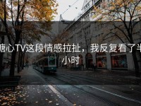 糖心TV这段情感拉扯，我反复看了半小时