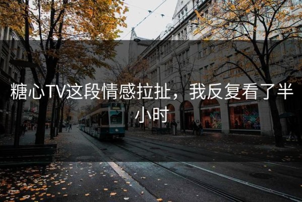 糖心TV这段情感拉扯，我反复看了半小时