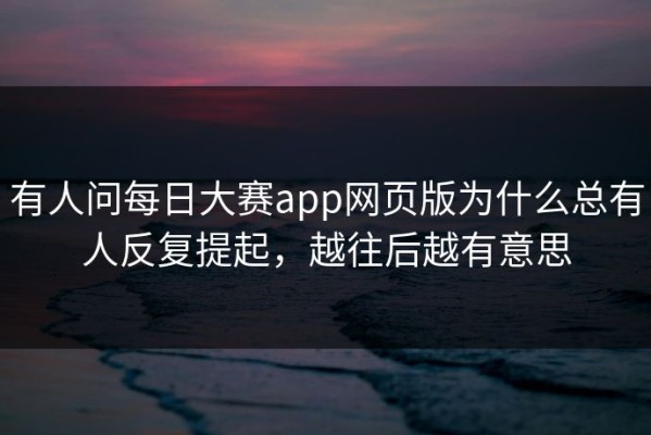 有人问每日大赛app网页版为什么总有人反复提起，越往后越有意思