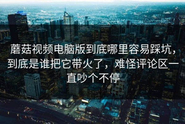 蘑菇视频电脑版到底哪里容易踩坑，到底是谁把它带火了，难怪评论区一直吵个不停