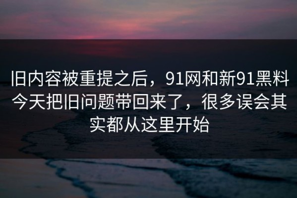 旧内容被重提之后，91网和新91黑料今天把旧问题带回来了，很多误会其实都从这里开始