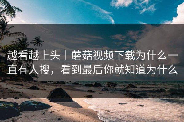 越看越上头｜蘑菇视频下载为什么一直有人搜，看到最后你就知道为什么