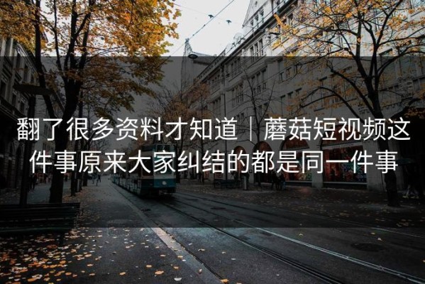 翻了很多资料才知道｜蘑菇短视频这件事原来大家纠结的都是同一件事