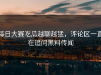 每日大赛吃瓜越聊越猛，评论区一直在追问黑料传闻