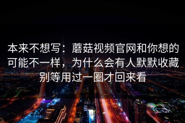 本来不想写：蘑菇视频官网和你想的可能不一样，为什么会有人默默收藏别等用过一圈才回来看