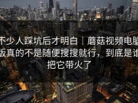 不少人踩坑后才明白｜蘑菇视频电脑版真的不是随便搜搜就行，到底是谁把它带火了
