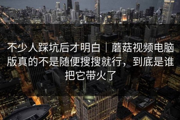 不少人踩坑后才明白｜蘑菇视频电脑版真的不是随便搜搜就行，到底是谁把它带火了