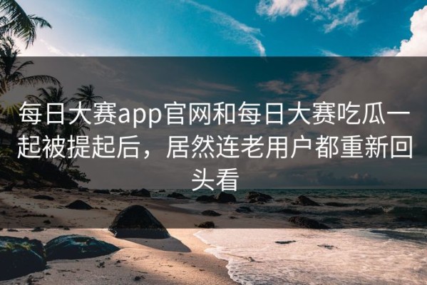 每日大赛app官网和每日大赛吃瓜一起被提起后，居然连老用户都重新回头看