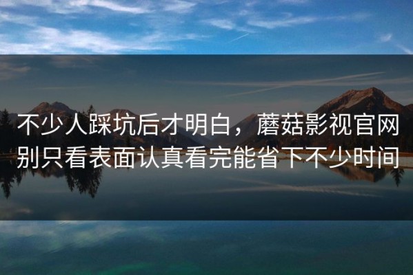 不少人踩坑后才明白，蘑菇影视官网别只看表面认真看完能省下不少时间