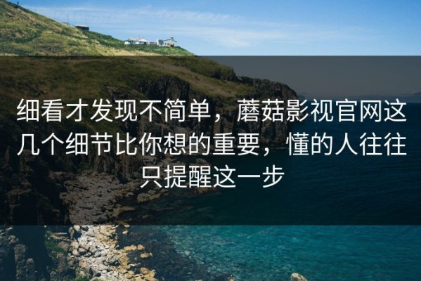 细看才发现不简单，蘑菇影视官网这几个细节比你想的重要，懂的人往往只提醒这一步