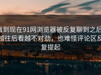 直到现在91网浏览器被反复聊到之后，越往后看越不对劲，也难怪评论区反复提起