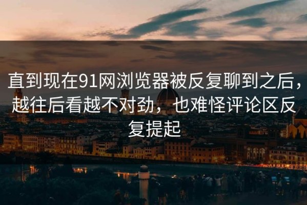 直到现在91网浏览器被反复聊到之后，越往后看越不对劲，也难怪评论区反复提起