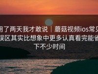 用了两天我才敢说｜蘑菇视频ios常见误区其实比想象中更多认真看完能省下不少时间