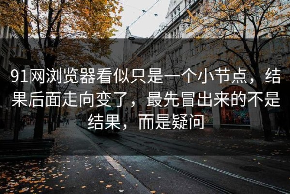 91网浏览器看似只是一个小节点，结果后面走向变了，最先冒出来的不是结果，而是疑问