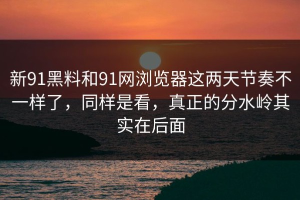 新91黑料和91网浏览器这两天节奏不一样了，同样是看，真正的分水岭其实在后面