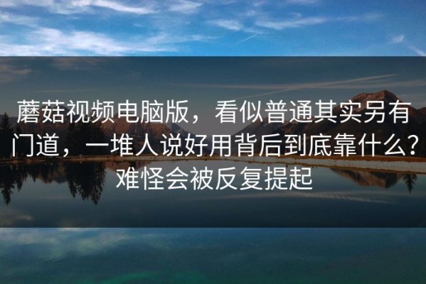 蘑菇视频电脑版，看似普通其实另有门道，一堆人说好用背后到底靠什么？难怪会被反复提起