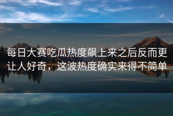 每日大赛吃瓜热度飙上来之后反而更让人好奇，这波热度确实来得不简单