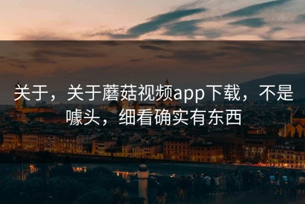 关于，关于蘑菇视频app下载，不是噱头，细看确实有东西