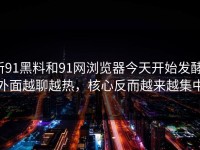 新91黑料和91网浏览器今天开始发酵，外面越聊越热，核心反而越来越集中
