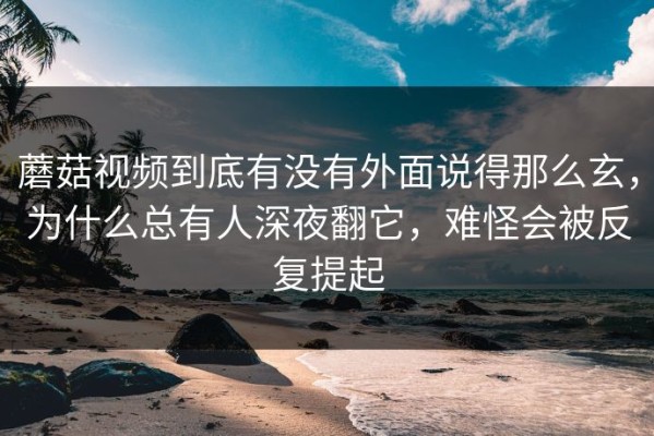 蘑菇视频到底有没有外面说得那么玄，为什么总有人深夜翻它，难怪会被反复提起
