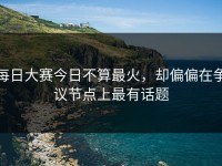 每日大赛今日不算最火，却偏偏在争议节点上最有话题
